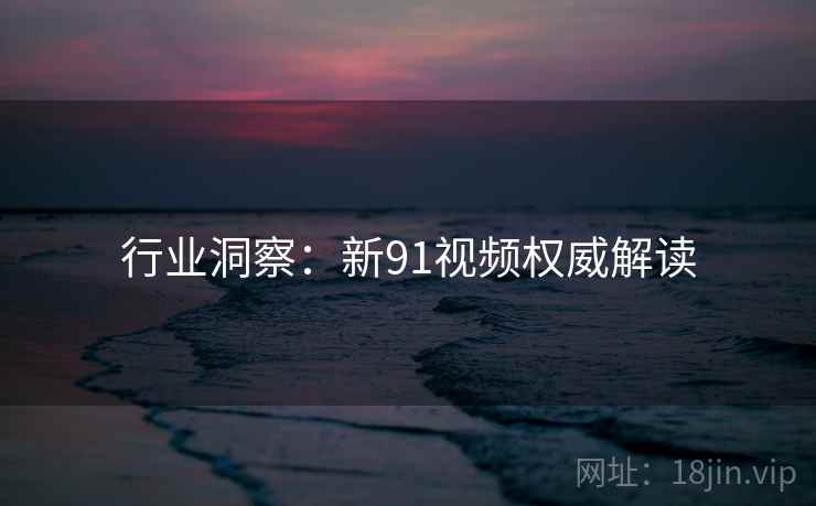 行业洞察：新91视频权威解读