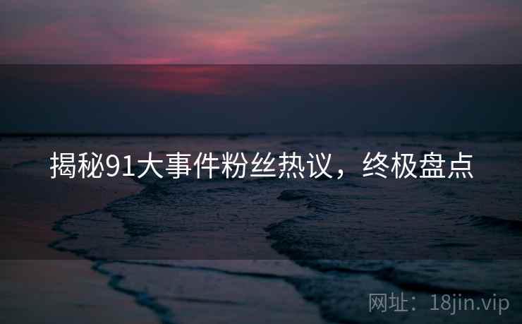 揭秘91大事件粉丝热议，终极盘点
