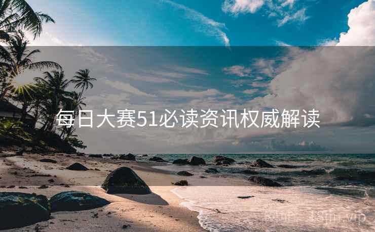 每日大赛51必读资讯权威解读