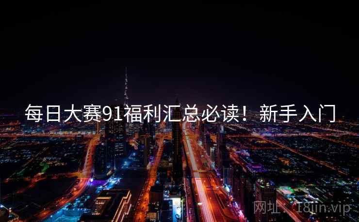 每日大赛91福利汇总必读！新手入门