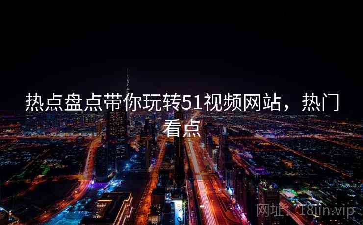 热点盘点带你玩转51视频网站，热门看点
