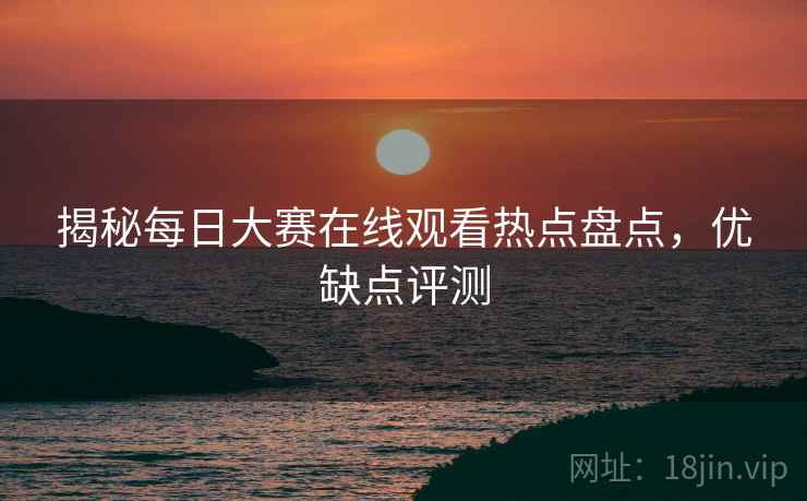揭秘每日大赛在线观看热点盘点，优缺点评测